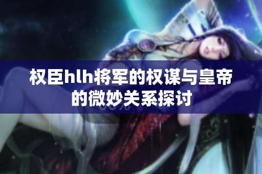 权臣hlh将军的权谋与皇帝的微妙关系探讨
