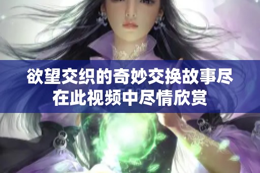 欲望交织的奇妙交换故事尽在此视频中尽情欣赏