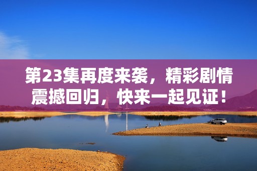 第23集再度来袭，精彩剧情震撼回归，快来一起见证！