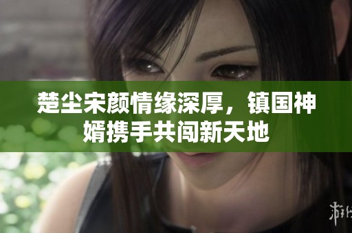 楚尘宋颜情缘深厚，镇国神婿携手共闯新天地