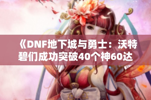 《DNF地下城与勇士：沃特碧们成功突破40个神60达成新里程碑》