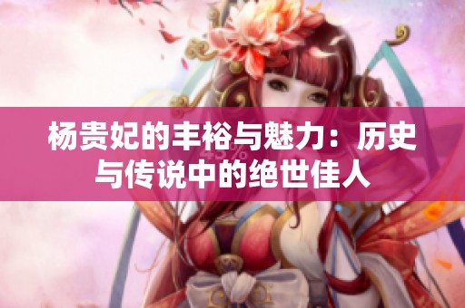 杨贵妃的丰裕与魅力：历史与传说中的绝世佳人