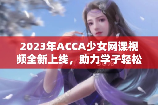 2023年ACCA少女网课视频全新上线，助力学子轻松备考！