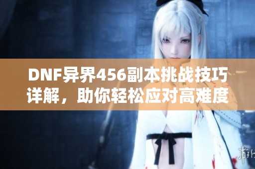 DNF异界456副本挑战技巧详解，助你轻松应对高难度挑战