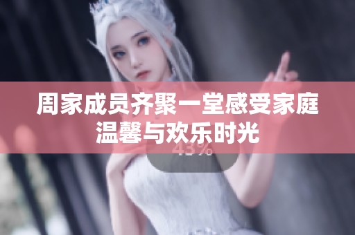 周家成员齐聚一堂感受家庭温馨与欢乐时光