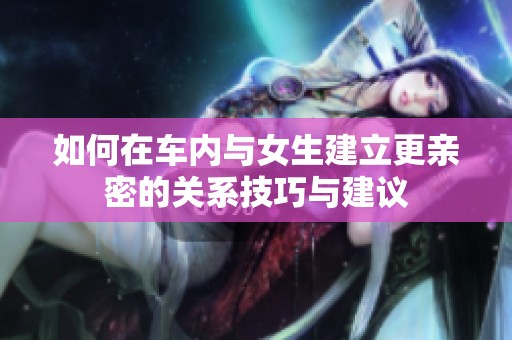 如何在车内与女生建立更亲密的关系技巧与建议