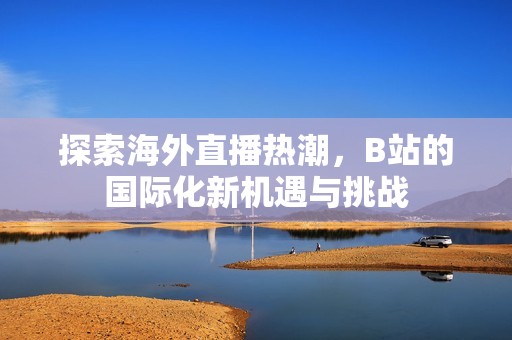 探索海外直播热潮，B站的国际化新机遇与挑战