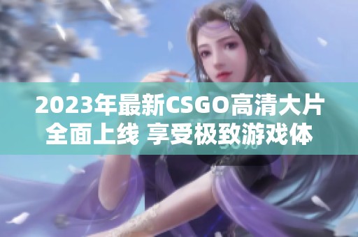 2023年最新CSGO高清大片全面上线 享受极致游戏体验