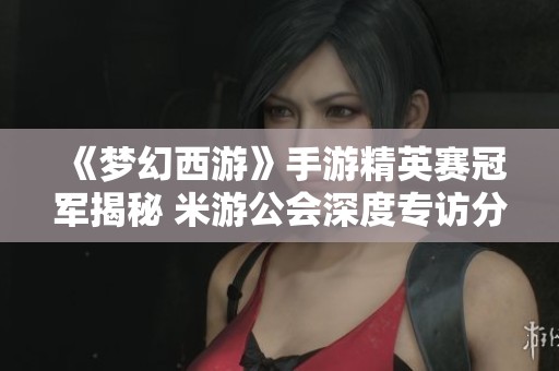 《梦幻西游》手游精英赛冠军揭秘 米游公会深度专访分享