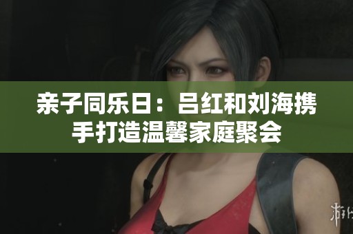 亲子同乐日：吕红和刘海携手打造温馨家庭聚会