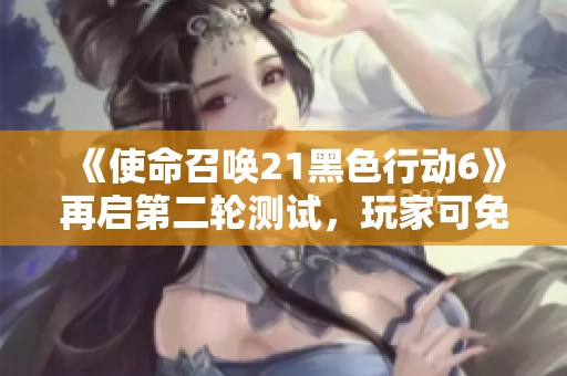 《使命召唤21黑色行动6》再启第二轮测试，玩家可免费体验游戏乐趣