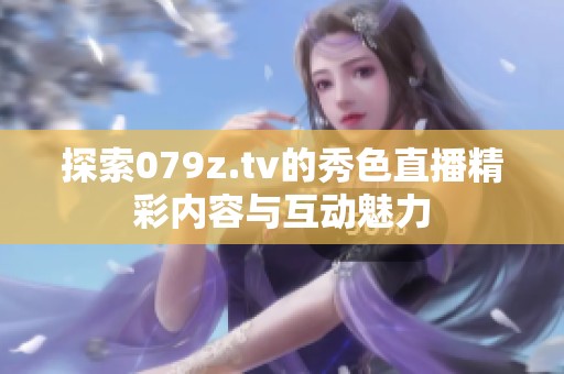 探索079z.tv的秀色直播精彩内容与互动魅力