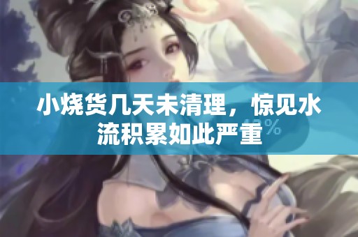 小烧货几天未清理，惊见水流积累如此严重