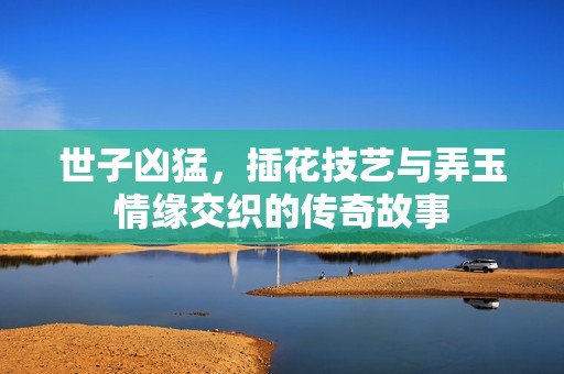 世子凶猛，插花技艺与弄玉情缘交织的传奇故事