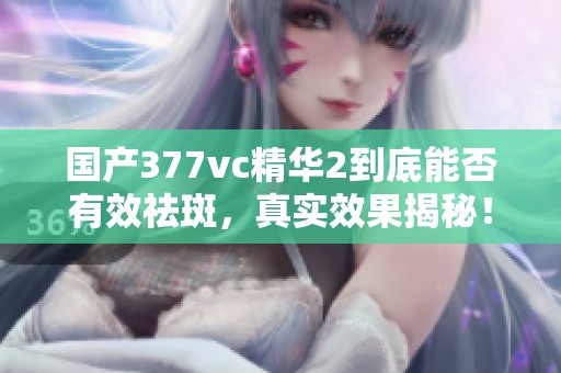 国产377vc精华2到底能否有效祛斑，真实效果揭秘！