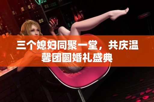 三个媳妇同聚一堂，共庆温馨团圆婚礼盛典