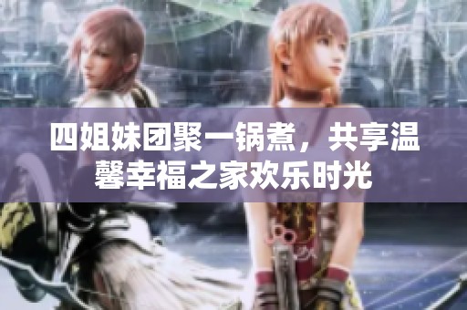四姐妹团聚一锅煮，共享温馨幸福之家欢乐时光