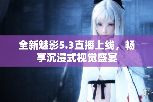 全新魅影5.3直播上线，畅享沉浸式视觉盛宴