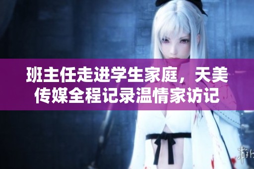班主任走进学生家庭，天美传媒全程记录温情家访记
