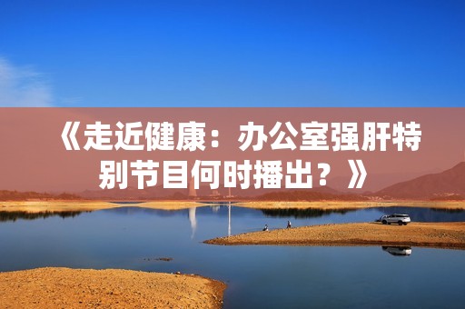 《走近健康：办公室强肝特别节目何时播出？》