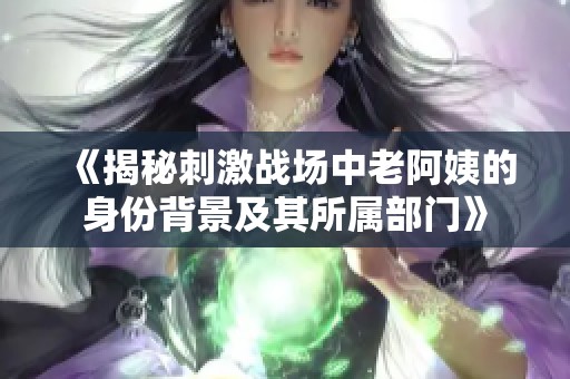 《揭秘刺激战场中老阿姨的身份背景及其所属部门》