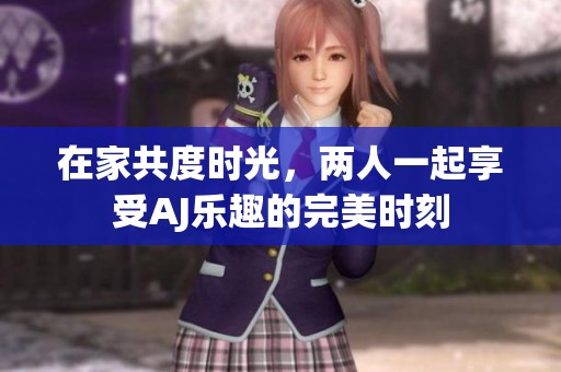 在家共度时光，两人一起享受AJ乐趣的完美时刻