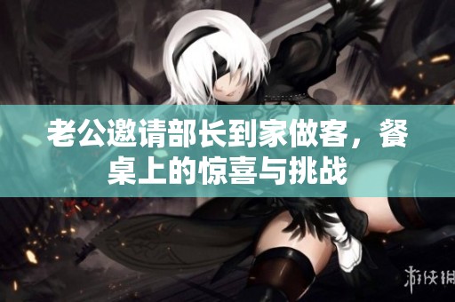 老公邀请部长到家做客，餐桌上的惊喜与挑战