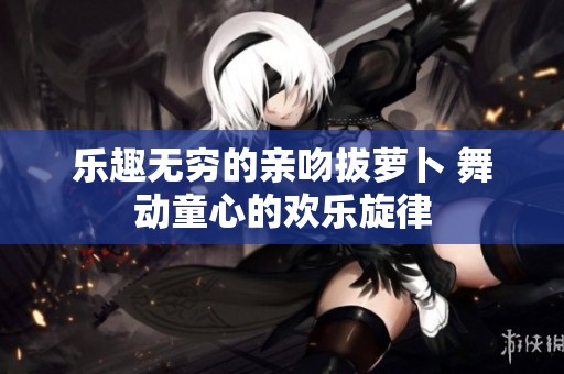 乐趣无穷的亲吻拔萝卜 舞动童心的欢乐旋律