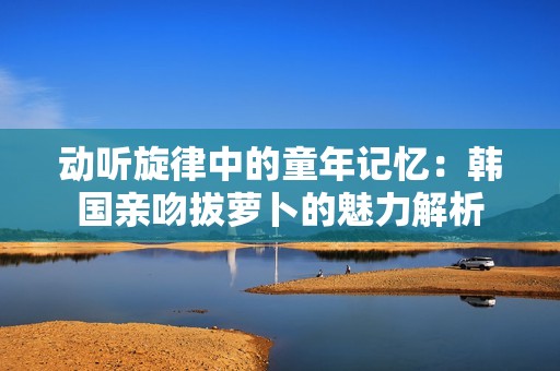 动听旋律中的童年记忆：韩国亲吻拔萝卜的魅力解析