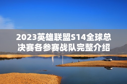 2023英雄联盟S14全球总决赛各参赛战队完整介绍