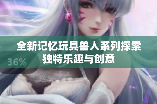 全新记忆玩具兽人系列探索独特乐趣与创意