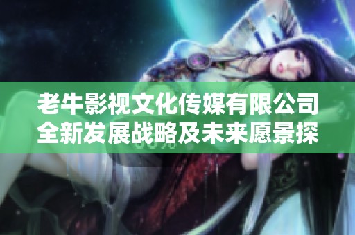 老牛影视文化传媒有限公司全新发展战略及未来愿景探讨