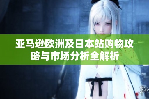 亚马逊欧洲及日本站购物攻略与市场分析全解析