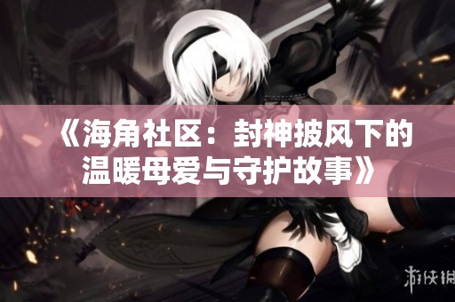 《海角社区：封神披风下的温暖母爱与守护故事》