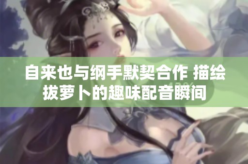 自来也与纲手默契合作 描绘拔萝卜的趣味配音瞬间