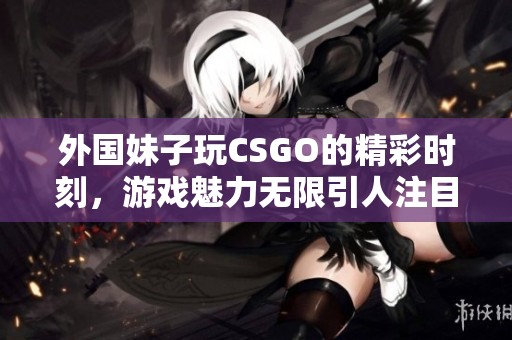 外国妹子玩CSGO的精彩时刻，游戏魅力无限引人注目