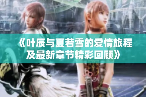 《叶辰与夏若雪的爱情旅程及最新章节精彩回顾》
