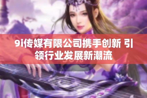 9i传媒有限公司携手创新 引领行业发展新潮流