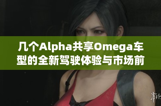 几个Alpha共享Omega车型的全新驾驶体验与市场前景分析