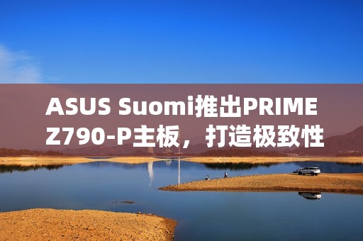 ASUS Suomi推出PRIME Z790-P主板，打造极致性能体验