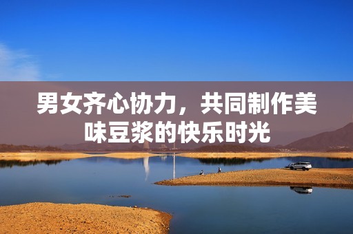 男女齐心协力，共同制作美味豆浆的快乐时光