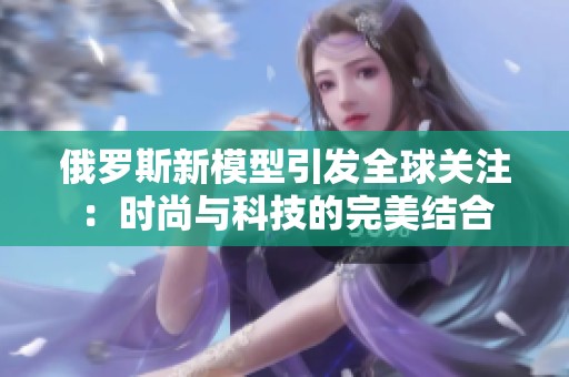 俄罗斯新模型引发全球关注：时尚与科技的完美结合