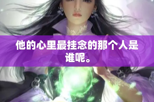 他的心里最挂念的那个人是谁呢。