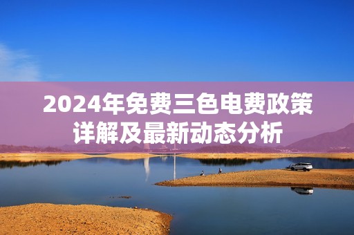 2024年免费三色电费政策详解及最新动态分析