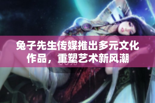 兔子先生传媒推出多元文化作品，重塑艺术新风潮