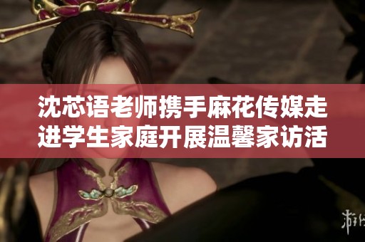 沈芯语老师携手麻花传媒走进学生家庭开展温馨家访活动