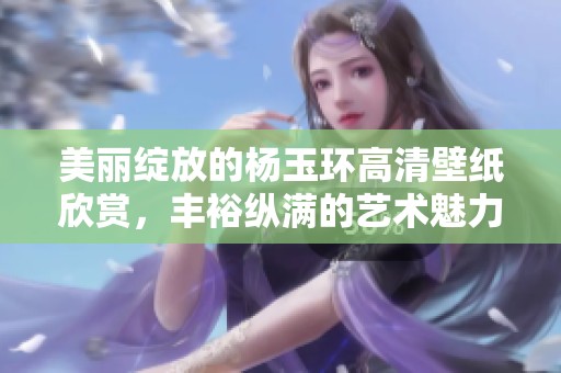 美丽绽放的杨玉环高清壁纸欣赏，丰裕纵满的艺术魅力