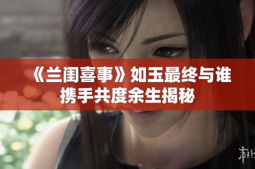 《兰闺喜事》如玉最终与谁携手共度余生揭秘