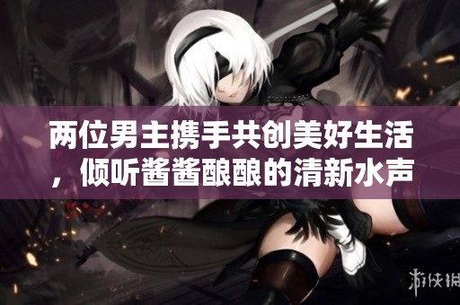 两位男主携手共创美好生活，倾听酱酱酿酿的清新水声