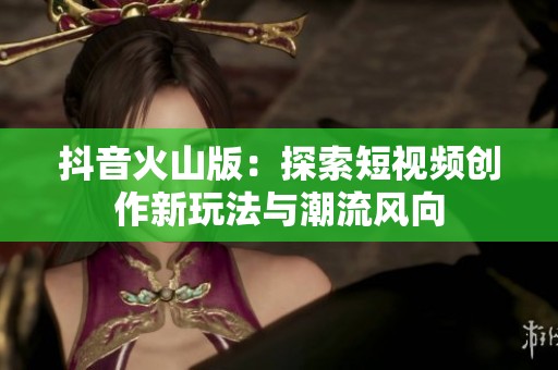 抖音火山版：探索短视频创作新玩法与潮流风向